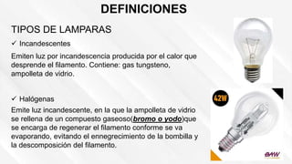 DEFINICIONES
TIPOS DE LAMPARAS
 Incandescentes
Emiten luz por incandescencia producida por el calor que
desprende el filamento. Contiene: gas tungsteno,
ampolleta de vidrio.
 Halógenas
Emite luz incandescente, en la que la ampolleta de vidrio
se rellena de un compuesto gaseoso(bromo o yodo)que
se encarga de regenerar el filamento conforme se va
evaporando, evitando el ennegrecimiento de la bombilla y
la descomposición del filamento.
 