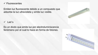Emiten luz fluorescente debido a un compuesto que
adsorbe la luz ultravioleta y emite luz visible.
 Fluorescentes
 Led´s
Es un diodo que emite luz por electroluminiscencia
fenómeno por el cual lo hace en forma de fotones.
 