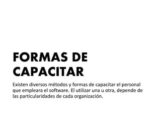 FORMAS DE
CAPACITAR
Existen diversos métodos y formas de capacitar el personal
que empleara el software. El utilizar una u otra, depende de
las particularidades de cada organización.
 