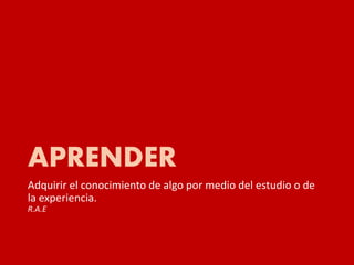 APRENDER
Adquirir el conocimiento de algo por medio del estudio o de
la experiencia.
R.A.E
 