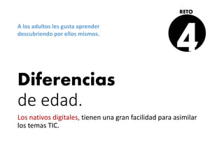 Diferencias
de edad.
Los nativos digitales, tienen una gran facilidad para asimilar
los temas TIC.
4
RETO
A los adultos les gusta aprender
descubriendo por ellos mismos.
 