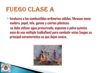  Involucra a los combustibles ordinarios sólidos, fibrosos como
madera, papel, tela, gomas y ciertos plásticos.
se debe utilizar agua presurizada, espumas o polvo químico
seco de uso múltiple (solkaflam) para combatir estos fuegos su
principal característica es que dejan ceniza.
 