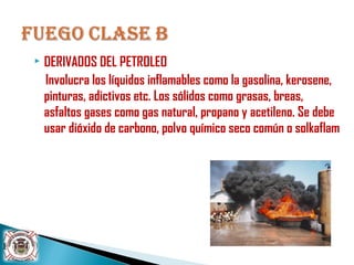  DERIVADOS DEL PETROLEO
Involucra los líquidos inflamables como la gasolina, kerosene,
pinturas, adictivos etc. Los sólidos como grasas, breas,
asfaltos gases como gas natural, propano y acetileno. Se debe
usar dióxido de carbono, polvo químico seco común o solkaflam
 