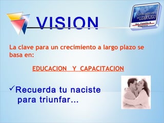 VISION
La clave para un crecimiento a largo plazo se
basa en:

       EDUCACION Y CAPACITACION


Recuerda tu naciste
 para triunfar…
 