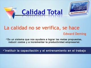 La calidad no se verifica, se hace
                                                Edward Deming
  Es un sistema que nos ayudara a lograr las metas propuestas,
    reducir costos y a incrementar la productividad empresarial.


Instituir la capacitación y el entrenamiento en el trabajo
 