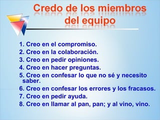 1. Creo en el compromiso.
2. Creo en la colaboración.
3. Creo en pedir opiniones.
4. Creo en hacer preguntas.
5. Creo en confesar lo que no sé y necesito
 saber.
6. Creo en confesar los errores y los fracasos.
7. Creo en pedir ayuda.
8. Creo en llamar al pan, pan; y al vino, vino.
 