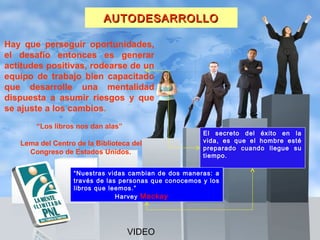 AUTODESARROLLO

Hay que perseguir oportunidades,
el desafío entonces es generar
actitudes positivas, rodearse de un
equipo de trabajo bien capacitado
que desarrolle una mentalidad
dispuesta a asumir riesgos y que
se ajuste a los cambios.
       “Los libros nos dan alas”
                                                         El secreto del éxito en la
   Lema del Centro de la Biblioteca del                  vida, es que el hombre esté
                                                         preparado cuando llegue su
     Congreso de Estados Unidos.                         tiempo.

                  “Nuestras vidas cambian de dos maneras: a
                  través de las personas que conocemos y los
                  libros que leemos.”
                               Harvey Mackay



                                           ESCUELA LATINOAMERICANA
                                   VIDEO               DE LIDERAZGO                    41
 