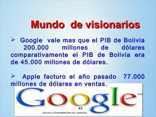 Mundo de visionarios
 Google vale mas que el PIB de Bolivia
    200.000     millones    de dólares
comparativamente el PIB de Bolivia era
de 45.000 millones de dólares.

 Apple facturo el año pasado                      77.000
millones de dólares en ventas.


                                        43
         ESCUELA LAT INOAM ERICANA DE LIDERAZ GO
 