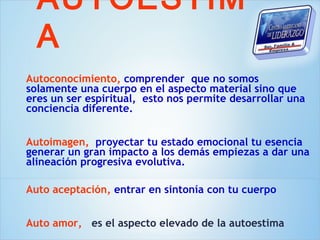 AUTOESTIM
  A
Autoconocimiento, comprender que no somos
solamente una cuerpo en el aspecto material sino que
eres un ser espiritual, esto nos permite desarrollar una
conciencia diferente.


Autoimagen, proyectar tu estado emocional tu esencia
generar un gran impacto a los demás empiezas a dar una
alineación progresiva evolutiva.

Auto aceptación, entrar en sintonía con tu cuerpo


Auto amor, es el aspecto elevado de la autoestima
 