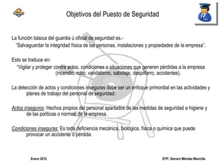 SYP; Genaro Méndez MancillaEnero 2012
La función básica del guardia ú oficial de seguridad es.-
“Salvaguardar la integridad física de las personas, instalaciones y propiedades de la empresa”.
Esto se traduce en:
“Vigilar y proteger contra actos, condiciones o situaciones que generen pérdidas a la empresa
(incendio, robo, vandalismo, sabotaje, despilfarro, accidentes).
La detección de actos y condiciones inseguras debe ser un enfoque primordial en las actividades y
planes de trabajo del personal de seguridad:
Actos inseguros: Hechos propios del personal apartados de las medidas de seguridad e higiene y
de las políticas o normas de la empresa.
Condiciones inseguras: Es toda deficiencia mecánica, biológica, física o química que puede
provocar un accidente o pérdida.
Objetivos del Puesto de Seguridad
 