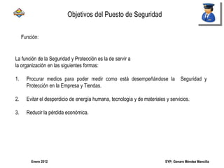 SYP; Genaro Méndez MancillaEnero 2012
Función:
La función de la Seguridad y Protección es la de servir a
la organización en las siguientes formas:
1. Procurar medios para poder medir como está desempeñándose la Seguridad y
Protección en la Empresa y Tiendas.
2. Evitar el desperdicio de energía humana, tecnología y de materiales y servicios.
3. Reducir la pérdida económica.
Objetivos del Puesto de Seguridad
 
