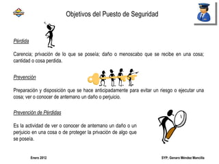 SYP; Genaro Méndez MancillaEnero 2012
Pérdida
Carencia; privación de lo que se poseía; daño o menoscabo que se recibe en una cosa;
cantidad o cosa perdida.
Prevención
Preparación y disposición que se hace anticipadamente para evitar un riesgo o ejecutar una
cosa; ver o conocer de antemano un daño o perjuicio.
Prevención de Pérdidas
Es la actividad de ver o conocer de antemano un daño o un
perjuicio en una cosa o de proteger la privación de algo que
se poseía.
Objetivos del Puesto de Seguridad
 