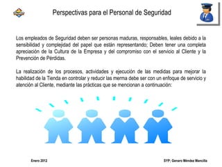 SYP; Genaro Méndez MancillaEnero 2012
Perspectivas para el Personal de Seguridad
Los empleados de Seguridad deben ser personas maduras, responsables, leales debido a la
sensibilidad y complejidad del papel que están representando; Deben tener una completa
apreciación de la Cultura de la Empresa y del compromiso con el servicio al Cliente y la
Prevención de Pérdidas.
La realización de los procesos, actividades y ejecución de las medidas para mejorar la
habilidad de la Tienda en controlar y reducir las merma debe ser con un enfoque de servicio y
atención al Cliente, mediante las prácticas que se mencionan a continuación:
 