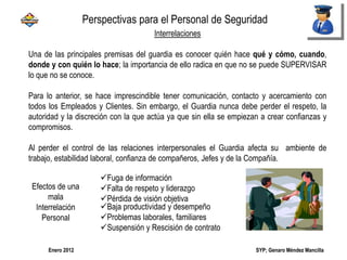 SYP; Genaro Méndez MancillaEnero 2012
Interrelaciones
Una de las principales premisas del guardia es conocer quién hace qué y cómo, cuando,
donde y con quién lo hace; la importancia de ello radica en que no se puede SUPERVISAR
lo que no se conoce.
Para lo anterior, se hace imprescindible tener comunicación, contacto y acercamiento con
todos los Empleados y Clientes. Sin embargo, el Guardia nunca debe perder el respeto, la
autoridad y la discreción con la que actúa ya que sin ella se empiezan a crear confianzas y
compromisos.
Al perder el control de las relaciones interpersonales el Guardia afecta su ambiente de
trabajo, estabilidad laboral, confianza de compañeros, Jefes y de la Compañía.
Fuga de información
Falta de respeto y liderazgo
Pérdida de visión objetiva
Baja productividad y desempeño
Problemas laborales, familiares
Suspensión y Rescisión de contrato
Perspectivas para el Personal de Seguridad
Efectos de una
mala
Interrelación
Personal
 