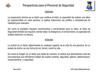 SYP; Genaro Méndez MancillaEnero 2012
Aptitudes
La preparación técnica es un factor que conlleva al éxito, la capacidad de realizar una labor
es imprescindible en cada persona, la aptitud determinan los perfiles y competencias de
habilidad para realizarla.
Así como el panadero requiere conocimientos y herramientas para su labor, el oficio de
Seguridad también las requiere, siendo estás: la inteligencia, el conocimiento, la capacidad de
análisis deductivo, la astucia.
Actitudes
La actitud es un factor determinante en cualquier aspecto de la vida de una persona. Es un
estado de ánimo, es una forma de ver, tomar y sentir la vida.
Así como la imagen es un factor que habla de nosotros, la actitud que demostremos ante las
circunstancias que afrontemos hablan de nuestro carácter, seguridad, aplomo, determinación,
involucramiento y capacidad.
Perspectivas para el Personal de Seguridad
 