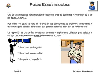 SYP; Genaro Méndez MancillaEnero 2012
Una de las principales herramientas de trabajo del área de Seguridad y Protección es la de
las INSPECCIONES.
Por medio de estas se hará un estudio de las condiciones de procesos, herramienta y
maquinaria para detectar deficiencias que generan pérdidas, dado que es conocido que:
La inspección es una de las formas más antiguas y ampliamente utilizadas para detectar y
corregir pérdidas potenciales ANTES de que estas ocurran.
 Las cosas se desgastan
 Las condiciones cambian
 La gente no es perfecta
Procesos Básicos / Inspecciones
 