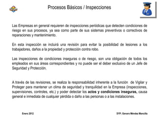 SYP; Genaro Méndez MancillaEnero 2012
Procesos Básicos / Inspecciones
Las Empresas en general requieren de inspecciones periódicas que detecten condiciones de
riesgo en sus procesos, ya sea como parte de sus sistemas preventivos o correctivos de
reparaciones y mantenimiento.
En esta inspección se incluirá una revisión para evitar la posibilidad de lesiones a los
trabajadores, daños a la propiedad y protección contra robo.
Las inspecciones de condiciones inseguras o de riesgo, son una obligación de todos los
empleados en sus áreas correspondientes y no puede ser el deber exclusivo de un Jefe de
Seguridad y Protección.
A través de las revisiones, se realiza la responsabilidad inherente a la función de Vigilar y
Proteger para mantener un clima de seguridad y tranquilidad en la Empresa (inspecciones,
supervisiones, controles, etc.) y poder detectar los actos y condiciones inseguras, causa
general e inmediata de cualquier pérdida o daño a las personas o a las instalaciones.
 