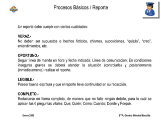 SYP; Genaro Méndez MancillaEnero 2012
Un reporte debe cumplir con ciertas cualidades:
VERAZ.-
No deben ser supuestos o hechos ficticios, chismes, suposiciones, “quizás”, “creo”,
entendimientos, etc.
OPORTUNO.-
Seguir línea de mando en hora y fecha indicada; Línea de comunicación; En condiciones
inseguras graves se deberá atender la situación (controlarla) y posteriormente
(inmediatamente) realizar el reporte.
LEGIBLE.-
Poseer buena escritura y que el reporte lleve continuidad en su redacción.
COMPLETO.-
Redactarse en forma completa, de manera que no falte ningún detalle, para lo cuál se
aplican las 6 preguntas vitales: Que; Quién; Como; Cuando; Donde y Porqué.
Procesos Básicos / Reporte
 