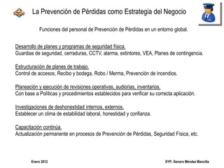 SYP; Genaro Méndez MancillaEnero 2012
Funciones del personal de Prevención de Pérdidas en un entorno global.
Desarrollo de planes y programas de seguridad física.
Guardias de seguridad, cerraduras, CCTV, alarma, extintores, VEA, Planes de contingencia.
Estructuración de planes de trabajo.
Control de accesos, Recibo y bodega, Robo / Merma, Prevención de incendios.
Planeación y ejecución de revisiones operativas, audiorias, inventarios.
Con base a Políticas y procedimientos establecidos para verificar su correcta aplicación.
Investigaciones de deshonestidad internos, externos.
Establecer un clima de estabilidad laboral, honestidad y confianza.
Capacitación continúa.
Actualización permanente en procesos de Prevención de Pérdidas, Seguridad Física, etc.
La Prevención de Pérdidas como Estrategia del Negocio
 