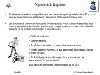 SYP; Genaro Méndez MancillaEnero 2012
• En el comercio detallista la seguridad nace y se desarrolla a principios de los años 60´s, con el
auge de los comercios de autoservicio y el aumento del riesgo de merma y robo.
• Los empresarios pioneros en la industria (de la seguridad) inician la labor de seguridad ellos
mismos, posteriormente contratan guardias para proteger acceso e imponer orden y detectar
ladrones, no se contaba con manuales o procedimientos.
• Debía ser malicioso.
• Detener ladrones.
• Su eficiencia se media con base en las recuperaciones.
• Violaba derechos humanos, lo que ocasionaba periodicazos, trataba
a todos por igual.
• Su Actitud perjudicaba a la imagen de la empresa, pero se
consideraban “un mal necesario”.
Este esquema permanece hasta mediados de los 70’s.
Origenes de la Seguridad
 