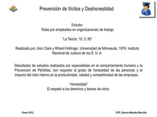 SYP; Genaro Méndez MancillaEnero 2012
Estudio:
Robo por empleados en organizaciones de trabajo
“La Teoría: 10, 5, 85”
Realizado por Jhon Clark y Rihard Hollinger, Universidad de Minnesota, 1979. Instituto
Nacional de Justicia de los E. U. A.
Resultados de estudios realizados por especialistas en el comportamiento humano y la
Prevención de Pérdidas, con respecto al grado de honestidad de las personas y el
impacto del robo interno en la productividad, calidad y competitividad de las empresas.
“Honestidad”
El respeto a los derechos y bienes de otros.
Prevención de Ilícitos y Deshonestidad
 