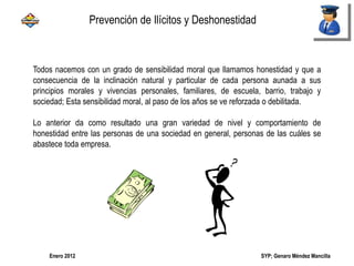 SYP; Genaro Méndez MancillaEnero 2012
Todos nacemos con un grado de sensibilidad moral que llamamos honestidad y que a
consecuencia de la inclinación natural y particular de cada persona aunada a sus
principios morales y vivencias personales, familiares, de escuela, barrio, trabajo y
sociedad; Esta sensibilidad moral, al paso de los años se ve reforzada o debilitada.
Lo anterior da como resultado una gran variedad de nivel y comportamiento de
honestidad entre las personas de una sociedad en general, personas de las cuáles se
abastece toda empresa.
Prevención de Ilícitos y Deshonestidad
 