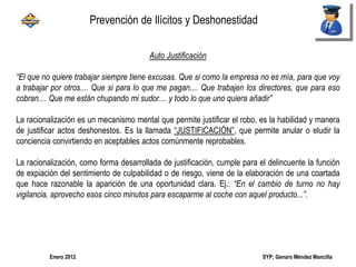 SYP; Genaro Méndez MancillaEnero 2012
Auto Justificación
“El que no quiere trabajar siempre tiene excusas. Que si como la empresa no es mía, para que voy
a trabajar por otros.... Que si para lo que me pagan.... Que trabajen los directores, que para eso
cobran.... Que me están chupando mi sudor.... y todo lo que uno quiera añadir”
La racionalización es un mecanismo mental que permite justificar el robo, es la habilidad y manera
de justificar actos deshonestos. Es la llamada “JUSTIFICACIÓN”, que permite anular o eludir la
conciencia convirtiendo en aceptables actos comúnmente reprobables.
La racionalización, como forma desarrollada de justificación, cumple para el delincuente la función
de expiación del sentimiento de culpabilidad o de riesgo, viene de la elaboración de una coartada
que hace razonable la aparición de una oportunidad clara. Ej.: “En el cambio de turno no hay
vigilancia, aprovecho esos cinco minutos para escaparme al coche con aquel producto...”.
Prevención de Ilícitos y Deshonestidad
 