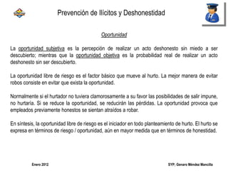 SYP; Genaro Méndez MancillaEnero 2012
Oportunidad
La oportunidad subjetiva es la percepción de realizar un acto deshonesto sin miedo a ser
descubierto; mientras que la oportunidad objetiva es la probabilidad real de realizar un acto
deshonesto sin ser descubierto.
La oportunidad libre de riesgo es el factor básico que mueve al hurto. La mejor manera de evitar
robos consiste en evitar que exista la oportunidad.
Normalmente si el hurtador no tuviera clamorosamente a su favor las posibilidades de salir impune,
no hurtaría. Si se reduce la oportunidad, se reducirán las pérdidas. La oportunidad provoca que
empleados previamente honestos se sientan atraídos a robar.
En síntesis, la oportunidad libre de riesgo es el iniciador en todo planteamiento de hurto. El hurto se
expresa en términos de riesgo / oportunidad, aún en mayor medida que en términos de honestidad.
Prevención de Ilícitos y Deshonestidad
 