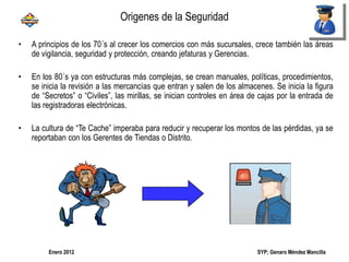 SYP; Genaro Méndez MancillaEnero 2012
• A principios de los 70´s al crecer los comercios con más sucursales, crece también las áreas
de vigilancia, seguridad y protección, creando jefaturas y Gerencias.
• En los 80´s ya con estructuras más complejas, se crean manuales, políticas, procedimientos,
se inicia la revisión a las mercancías que entran y salen de los almacenes. Se inicia la figura
de “Secretos” o “Civiles”, las mirillas, se inician controles en área de cajas por la entrada de
las registradoras electrónicas.
• La cultura de “Te Cache” imperaba para reducir y recuperar los montos de las pérdidas, ya se
reportaban con los Gerentes de Tiendas o Distrito.
Origenes de la Seguridad
 