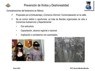 SYP; Genaro Méndez MancillaEnero 2012
Consideraciones del farderismo en México.
 Propiciado por el Ambulantaje y Comercio informal / Comercialización en la callle.
 No es común ladrón ú oportunista, se trata de Bandas organizadas de robo a
Comercios Autoservicio y Departamental
• Con estructura.
• Capacitación, alcance regional o nacional.
• Implicación o contubernio con autoridades.
Prevención de Ilícitos y Deshonestidad
 
