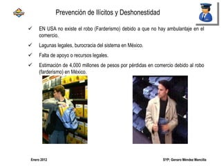 SYP; Genaro Méndez MancillaEnero 2012
 EN USA no existe el robo (Farderismo) debido a que no hay ambulantaje en el
comercio.
 Lagunas legales, burocracia del sistema en México.
 Falta de apoyo o recursos legales.
 Estimación de 4,000 millones de pesos por pérdidas en comercio debido al robo
(farderismo) en México.
Prevención de Ilícitos y Deshonestidad
 