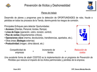 SYP; Genaro Méndez MancillaEnero 2012
Desarrollo de planes y programas para la detección de OPORTUNIDADES de robo, fraude o
pérdidas en todos los procesos de la Tienda, disminuyendo los riesgos de comisión.
Principales Enfoques para detectar Oportunidades:
• Accesos (Clientes, Personal, Azotea, Rampa).
• Línea de Cajas (operación, cobro, revisión, control).
• Piso de ventas (Departamentos críticos).
• Operaciones clave (merma, devoluciones, transferencias, apartados, etc.).
• Otras áreas (Bodegas externas)
• Productividad (imagen, clima laboral, etc.)
Competitividad de
empresas =
Incremento de
Ventas +
Reducción de
costos
Una excelente forma de abatir COSTOS es la implementación de un programa de Prevención de
Pérdidas que reduzca el impacto de los ilícitos patrimoniales y pérdidas de la empresa.
Planes de trabajo
Prevención de Ilícitos y Deshonestidad
 