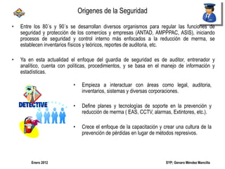 SYP; Genaro Méndez MancillaEnero 2012
• Entre los 80´s y 90´s se desarrollan diversos organismos para regular las funciones de
seguridad y protección de los comercios y empresas (ANTAD, AMPPPAC, ASIS), iniciando
procesos de seguridad y control interno más enfocados a la reducción de merma, se
establecen inventarios físicos y teóricos, reportes de auditoria, etc.
• Ya en esta actualidad el enfoque del guardia de seguridad es de auditor, entrenador y
analítico, cuenta con políticas, procedimientos, y se basa en el manejo de información y
estadísticas.
• Empieza a interactuar con áreas como legal, auditoria,
inventarios, sistemas y diversas corporaciones.
• Define planes y tecnologías de soporte en la prevención y
reducción de merma ( EAS, CCTV, alarmas, Extintores, etc.).
• Crece el enfoque de la capacitación y crear una cultura de la
prevención de pérdidas en lugar de métodos represivos.
Origenes de la Seguridad
 