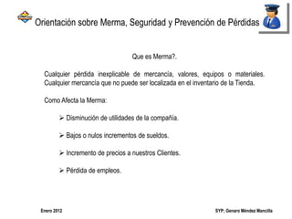 SYP; Genaro Méndez MancillaEnero 2012
Que es Merma?.
Cualquier pérdida inexplicable de mercancía, valores, equipos o materiales.
Cualquier mercancía que no puede ser localizada en el inventario de la Tienda.
Como Afecta la Merma:
 Disminución de utilidades de la compañía.
 Bajos o nulos incrementos de sueldos.
 Incremento de precios a nuestros Clientes.
 Pérdida de empleos.
Orientación sobre Merma, Seguridad y Prevención de Pérdidas
 