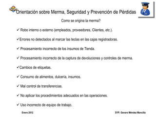 SYP; Genaro Méndez MancillaEnero 2012
Como se origina la merma?
 Robo interno o externo (empleados, proveedores, Clientes, etc.).
Errores no detectados al marcar las teclas en las cajas registradoras.
 Procesamiento incorrecto de los insumos de Tienda.
 Procesamiento incorrecto de la captura de devoluciones y controles de merma.
Cambios de etiquetas.
 Consumo de alimentos, dulcería, insumos.
 Mal control de transferencias.
 No aplicar los procedimientos adecuados en las operaciones.
 Uso incorrecto de equipo de trabajo.
Orientación sobre Merma, Seguridad y Prevención de Pérdidas
 