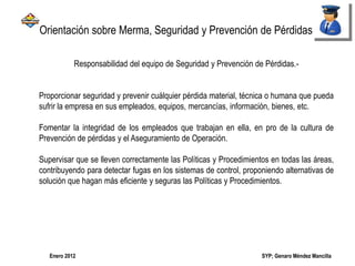 SYP; Genaro Méndez MancillaEnero 2012
Responsabilidad del equipo de Seguridad y Prevención de Pérdidas.-
Proporcionar seguridad y prevenir cuálquier pérdida material, técnica o humana que pueda
sufrir la empresa en sus empleados, equipos, mercancías, información, bienes, etc.
Fomentar la integridad de los empleados que trabajan en ella, en pro de la cultura de
Prevención de pérdidas y el Aseguramiento de Operación.
Supervisar que se lleven correctamente las Políticas y Procedimientos en todas las áreas,
contribuyendo para detectar fugas en los sistemas de control, proponiendo alternativas de
solución que hagan más eficiente y seguras las Políticas y Procedimientos.
Orientación sobre Merma, Seguridad y Prevención de Pérdidas
 