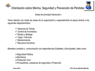 SYP; Genaro Méndez MancillaEnero 2012
Areas de principal interacción.-
Tiene relación con todas las áreas de la organización y especialmente el apoyo directo a los
siguientes departamentos:
 Gerencia de Tienda
 Control de Inventarios
 Recibo y Bodega
 Cajas / Informes
 Mantenimiento
 Recursos Humanos
Mantiene contacto y comunicación con dependencias Estatales y Municipales, tales como:
Seguridad Pública
Bomberos
Protección Civil
Proveedores y asesores de seguridad y Protección
Orientación sobre Merma, Seguridad y Prevención de Pérdidas
 