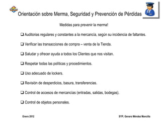 SYP; Genaro Méndez MancillaEnero 2012
Medidas para prevenir la merma!
 Auditorias regulares y constantes a la mercancía, según su incidencia de faltantes.
 Verificar las transacciones de compra – venta de la Tienda.
 Saludar y ofrecer ayuda a todos los Clientes que nos visitan.
 Respetar todas las políticas y procedimientos.
 Uso adecuado de lockers.
 Revisión de desperdicios, basura, transferencias.
 Control de accesos de mercancías (entradas, salidas, bodegas).
 Control de objetos personales.
Orientación sobre Merma, Seguridad y Prevención de Pérdidas
 