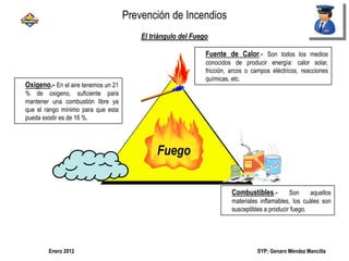 SYP; Genaro Méndez MancillaEnero 2012
El triángulo del Fuego
Fuego
Oxigeno.- En el aire tenemos un 21
% de oxigeno, suficiente para
mantener una combustión libre ya
que el rango mínimo para que esta
pueda existir es de 16 %.
Fuente de Calor.- Son todos los medios
conocidos de producir energía: calor solar,
fricción, arcos o campos eléctricos, reacciones
químicas, etc.
Combustibles.- Son aquellos
materiales inflamables, los cuáles son
susceptibles a producir fuego.
Prevención de Incendios
 