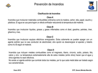 SYP; Genaro Méndez MancillaEnero 2012
Clase A:
Incendios que involucran materiales combustibles ordinarios como la madera, carton, tela, papel, caucho y
plásticos. El agua se usa para lograr un efecto enfriador reduciendo la temperatura del material.
Clase B:
Incendios que involucran líquidos, grasas y gases inflamables como el disel, gasolina, petroleo, tiner,
gliserina y mas.
Clase C:
Incendios que involucran equipos eléctricos energizados. Estos solamente se pueden apagar con un
agente extintor que no sea conductor de electricidad, otra opción es desenergizar el aparato y tratarlo
como A ó B según el material.
Clase D:
Incendios que incluyen metales combustibles como el magnesio, titanio, circonio, sodio, potasio, litio,
calcio y zinc. La temperatura extremadamente alta de estos metales (entre otros) hacen que el agua y
otros agentes no sean efectivos.
No existe un agente extintor que controle todos los metales, por lo que cada metal debe ser tratado según
sus características.
Clasificación de Incendios
Prevención de Incendios
 