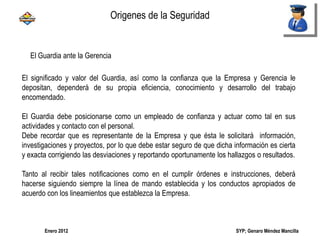 SYP; Genaro Méndez MancillaEnero 2012
El Guardia ante la Gerencia
El significado y valor del Guardia, así como la confianza que la Empresa y Gerencia le
depositan, dependerá de su propia eficiencia, conocimiento y desarrollo del trabajo
encomendado.
El Guardia debe posicionarse como un empleado de confianza y actuar como tal en sus
actividades y contacto con el personal.
Debe recordar que es representante de la Empresa y que ésta le solicitará información,
investigaciones y proyectos, por lo que debe estar seguro de que dicha información es cierta
y exacta corrigiendo las desviaciones y reportando oportunamente los hallazgos o resultados.
Tanto al recibir tales notificaciones como en el cumplir órdenes e instrucciones, deberá
hacerse siguiendo siempre la línea de mando establecida y los conductos apropiados de
acuerdo con los lineamientos que establezca la Empresa.
Origenes de la Seguridad
 
