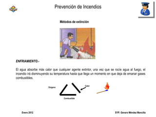 SYP; Genaro Méndez MancillaEnero 2012
ENFRIAMIENTO.-
El agua absorbe más calor que cualquier agente extintor, una vez que se rocíe agua al fuego, el
incendio irá disminuyendo su temperatura hasta que llega un momento en que deja de emanar gases
combustibles.
Oxigeno
Calor
Combustible
Métodos de extinción
Prevención de Incendios
 