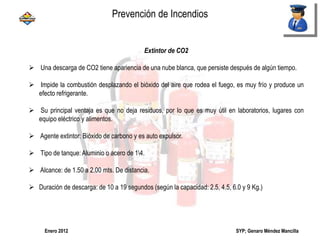 SYP; Genaro Méndez MancillaEnero 2012
Extintor de CO2
 Una descarga de CO2 tiene apariencia de una nube blanca, que persiste después de algún tiempo.
 Impide la combustión desplazando el bióxido del aire que rodea el fuego, es muy frío y produce un
efecto refrigerante.
 Su principal ventaja es que no deja residuos, por lo que es muy útil en laboratorios, lugares con
equipo eléctrico y alimentos.
 Agente extintor: Bióxido de carbono y es auto expulsor.
 Tipo de tanque: Aluminio o acero de 14.
 Alcance: de 1.50 a 2.00 mts. De distancia.
 Duración de descarga: de 10 a 19 segundos (según la capacidad: 2.5, 4.5, 6.0 y 9 Kg.)
Prevención de Incendios
 