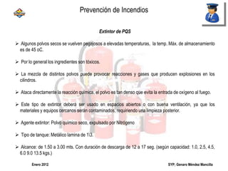 SYP; Genaro Méndez MancillaEnero 2012
Extintor de PQS
 Algunos polvos secos se vuelven pegajosos a elevadas temperaturas, la temp. Máx. de almacenamiento
es de 45 oC.
 Por lo general los ingredientes son tóxicos.
 La mezcla de distintos polvos puede provocar reacciones y gases que producen explosiones en los
cilindros.
 Ataca directamente la reacción química, el polvo es tan denso que evita la entrada de oxígeno al fuego.
 Este tipo de extintor deberá ser usado en espacios abiertos o con buena ventilación, ya que los
materiales y equipos cercanos serán contaminados, requiriendo una limpieza posterior.
 Agente extintor: Polvo químico seco, expulsado por Nitrógeno
 Tipo de tanque: Metálico lamina de 13.
 Alcance: de 1.50 a 3.00 mts. Con duración de descarga de 12 a 17 seg. (según capacidad: 1.0, 2.5, 4.5,
6.0 9.0 13.5 kgs.)
Prevención de Incendios
 