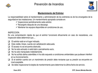 SYP; Genaro Méndez MancillaEnero 2012
Mantenimiento del Extintor
La responsabilidad sobre el mantenimiento y administración de los extintores es de los encargados de la
seguridad en las instalaciones. Un mantenimiento apropiado consiste en:
 Inspeccionar periódicamente cada extintor.
 Recargarlo después de una descarga.
 Mantener los equipos disponibles en condiciones de uso.
INSPECCION.
Es una comprobación rápida de que el extintor funcionará eficazmente en caso de necesitarse, una
inspección debe determinar que....
 El extintor está en el lugar indicado.
 Esta visible, limpio, cuenta con señalización adecuada.
 El acceso no se encuentra obstruido.
 No ha sido activado ni está total o parcialmente vacío.
 No ha sido manipulado indebidamente.
 No ha sufrido daños ostentibles ni ha sido expuesto a condiciones ambientales que pudiesen interferir
en su funcionamiento.
 Si el extintor cuenta con un manómetro de presión debe revisarse que su presión se encuentre en
nivel aceptable.
 Se debe inspeccionar la tarjeta de mantenimiento para determinar la última fecha de servicio.
Prevención de Incendios
 