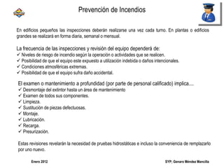 SYP; Genaro Méndez MancillaEnero 2012
En edificios pequeños las inspecciones deberán realizarse una vez cada turno. En plantas o edificios
grandes se realizará en forma diaria, semanal o mensual.
La frecuencia de las inspecciones y revisión del equipo dependerá de:
 Niveles de riesgo de incendio según la operación o actividades que se realicen.
 Posibilidad de que el equipo este expuesto a utilización indebida o daños intencionales.
 Condiciones atmosféricas extremas.
 Posibilidad de que el equipo sufra daño accidental.
El examen o mantenimiento a profundidad (por parte de personal calificado) implica....
 Desmontaje del extintor hasta un área de mantenimiento
 Examen de todos sus componentes.
 Limpieza.
 Sustitución de piezas defectuosas.
 Montaje.
 Lubricación.
 Recarga.
 Presurización.
Estas revisiones revelarán la necesidad de pruebas hidrostáticas e incluso la conveniencia de remplazarlo
por uno nuevo.
Prevención de Incendios
 