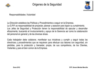 SYP; Genaro Méndez MancillaEnero 2012
Responsabilidades / Autoridad
La Dirección establece las Políticas y Procedimientos a seguir en la Empresa.
La G.P.P. es responsabilidad de proyectar, planear y asesorar para lograr su cumplimiento.
Los Jefes de Seguridad y Protección tienen la responsabilidad de ejecutar y desarrollar
eficazmente, buscando el involucramiento y apoyo de la Gerencia así como la colaboración
del personal en general y de las diversas áreas.
Cada trabajador debe colaborar, manifestar sus iniciativas y cumplir y seguir todas las
directrices y procedimientos que se requieran para efectuar sus labores con seguridad, sin
pérdidas, para la protección y bienestar, propia, de sus compañeros, de los Clientes,
Visitantes y para el bien común de la Empresa.
Origenes de la Seguridad
 