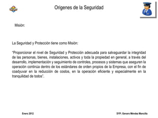 SYP; Genaro Méndez MancillaEnero 2012
Misión:
La Seguridad y Protección tiene como Misión:
“Proporcionar el nivel de Seguridad y Protección adecuada para salvaguardar la integridad
de las personas, bienes, instalaciones, activos y toda la propiedad en general, a través del
desarrollo, implementación y seguimiento de controles, procesos y sistemas que aseguren la
operación continúa dentro de los estándares de orden propios de la Empresa, con el fin de
coadyuvar en la reducción de costos, en la operación eficiente y especialmente en la
tranquilidad de todos”.
Origenes de la Seguridad
 