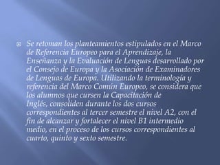    Se retoman los planteamientos estipulados en el Marco
    de Referencia Europeo para el Aprendizaje, la
    Enseñanza y la Evaluación de Lenguas desarrollado por
    el Consejo de Europa y la Asociación de Examinadores
    de Lenguas de Europa. Utilizando la terminología y
    referencia del Marco Común Europeo, se considera que
    los alumnos que cursen la Capacitación de
    Inglés, consoliden durante los dos cursos
    correspondientes al tercer semestre el nivel A2, con el
    fin de alcanzar y fortalecer el nivel B1 intermedio
    medio, en el proceso de los cursos correspondientes al
    cuarto, quinto y sexto semestre.
 