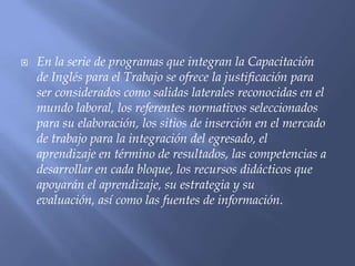    En la serie de programas que integran la Capacitación
    de Inglés para el Trabajo se ofrece la justificación para
    ser considerados como salidas laterales reconocidas en el
    mundo laboral, los referentes normativos seleccionados
    para su elaboración, los sitios de inserción en el mercado
    de trabajo para la integración del egresado, el
    aprendizaje en término de resultados, las competencias a
    desarrollar en cada bloque, los recursos didácticos que
    apoyarán el aprendizaje, su estrategia y su
    evaluación, así como las fuentes de información.
 